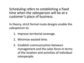 Scheduling refers to establishing a fixed
time when the salesperson will be at a
customer’s place of business.

In theory, strict formal route designs enable the
salesperson to:
   1. Improve territorial coverage.
   2. Minimize wasted time.
   3. Establish communication between
      management and the sales force in terms
      of the location and activities of individual
      salespeople.
 