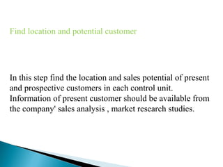 Find location and potential customer

In this step find the location and sales potential of present
and prospective customers in each control unit.
Information of present customer should be available from
the company' sales analysis , market research studies.

 