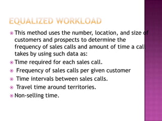  This

method uses the number, location, and size of
customers and prospects to determine the
frequency of sales calls and amount of time a call
takes by using such data as:
 Time required for each sales call.
 Frequency of sales calls per given customer
 Time intervals between sales calls.
 Travel time around territories.
 Non-selling time.

 