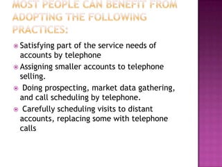  Satisfying

part of the service needs of
accounts by telephone
 Assigning smaller accounts to telephone
selling.
 Doing prospecting, market data gathering,
and call scheduling by telephone.
 Carefully scheduling visits to distant
accounts, replacing some with telephone
calls

 