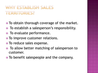  To

obtain thorough coverage of the market.
 To establish a salesperson’s responsibility.
 To evaluate performance.
 To improve customer relations.
 To reduce sales expense.
 To allow better matching of salesperson to
customer.
 To benefit salespeople and the company.

 