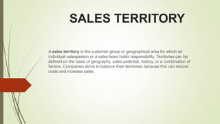 SALES TERRITORY
A sales territory is the customer group or geographical area for which an
individual salesperson or a sales team holds responsibility. Territories can be
defined on the basis of geography, sales potential, history, or a combination of
factors. Companies strive to balance their territories because this can reduce
costs and increase sales.
 