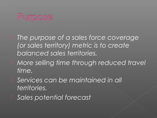  The purpose of a sales force coverage
(or sales territory) metric is to create
balanced sales territories.
 More selling time through reduced travel
time.
 Services can be maintained in all
territories.
 Sales potential forecast
 