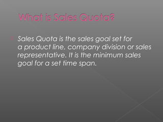  Sales Quota is the sales goal set for
a product line, company division or sales
representative. It is the minimum sales
goal for a set time span.
 