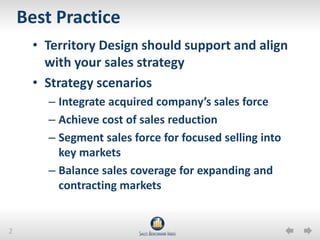 Best PracticeTerritory Design should support and align with your sales strategyStrategy scenariosIntegrate acquired company’s sales forceAchieve cost of sales reduction Segment sales force for focused selling into key marketsBalance sales coverage for expanding and contracting markets 