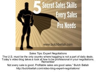 Sales Tips: Expert Negotiations
The U.S. must be the only country where haggling is not a part of daily deals.
Today’s video blog takes a look at how to be professional in your negotiations.
Remember
Not every sale is good. Profitable sales are good sales.” Butch Bellah
http://butchbellah.com/video-blog-expert-negotiations/
 