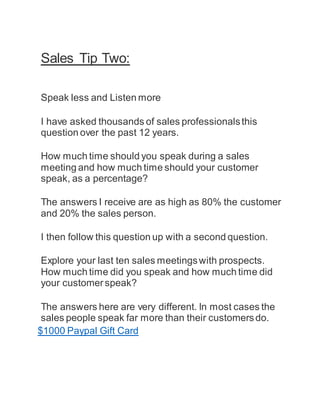 Sales Tip Two:
Speak less and Listen more
I have asked thousands of sales professionalsthis
question over the past 12 years.
How much time should you speak during a sales
meeting and how much time should your customer
speak, as a percentage?
The answers I receive are as high as 80% the customer
and 20% the sales person.
I then follow this question up with a second question.
Explore your last ten sales meetingswith prospects.
How much time did you speak and how much time did
your customerspeak?
The answers here are very different. In most cases the
sales people speak far more than their customersdo.
$1000 Paypal Gift Card
 