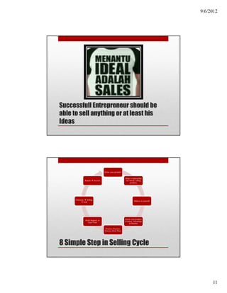 9/6/2012




Successfull Entrepreneur should be
able to sell anything or at least his
Ideas




                                         Know your prospect


                                                                Make a relationship
                   Repeat      Success                          not merely selling
                                                                    products




      Solutions      Selling
                  Sold                                                    Believe in yourself




                                                                Know your product
                    Build Rapport, to                           (Feature, Advantage
                       Gain Trust
                                                                     & Benefit)

                                          Practice, Practice,
                                         Practice (Role Play)




8 Simple Step in Selling Cycle




                                                                                                     11
 