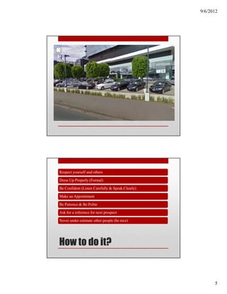9/6/2012




Respect yourself and others

Dress Up Properly (Formal)

Be Confident (Listen Carefully & Speak Clearly)

Make an Appointment

Be Patience & Be Polite

Ask for a reference for next prospect

Never under estimate other people (be nice)




How to do it?


                                                        5
 