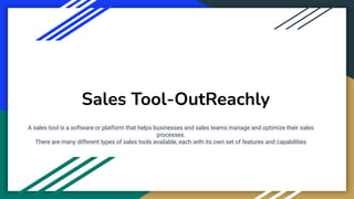 Sales Tool-OutReachly
A sales tool is a software or platform that helps businesses and sales teams manage and optimize their sales
processes.
There are many different types of sales tools available, each with its own set of features and capabilities
 