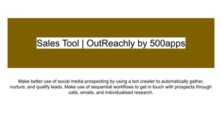 Sales Tool | OutReachly by 500apps
Make better use of social media prospecting by using a bot crawler to automatically gather,
nurture, and qualify leads. Make use of sequential workflows to get in touch with prospects through
calls, emails, and individualised research.
 