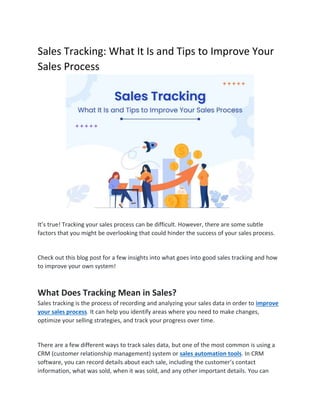Sales Tracking: What It Is and Tips to Improve Your
Sales Process
It’s true! Tracking your sales process can be difficult. However, there are some subtle
factors that you might be overlooking that could hinder the success of your sales process.
Check out this blog post for a few insights into what goes into good sales tracking and how
to improve your own system!
What Does Tracking Mean in Sales?
Sales tracking is the process of recording and analyzing your sales data in order to improve
your sales process. It can help you identify areas where you need to make changes,
optimize your selling strategies, and track your progress over time.
There are a few different ways to track sales data, but one of the most common is using a
CRM (customer relationship management) system or sales automation tools. In CRM
software, you can record details about each sale, including the customer’s contact
information, what was sold, when it was sold, and any other important details. You can
 