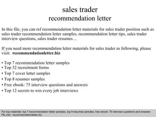 sales trader 
recommendation letter 
In this file, you can ref recommendation letter materials for sales trader position such as 
sales trader recommendation letter samples, recommendation letter tips, sales trader 
interview questions, sales trader resumes… 
If you need more recommendation letter materials for sales trader as following, please 
visit: recommendationletter.biz 
• Top 7 recommendation letter samples 
• Top 32 recruitment forms 
• Top 7 cover letter samples 
• Top 8 resumes samples 
• Free ebook: 75 interview questions and answers 
• Top 12 secrets to win every job interviews 
For top materials: top 7 recommendation letter samples, top 8 resumes samples, free ebook: 75 interview questions and answers 
Pls visit: recommendationletter.biz 
Interview questions and answers – free download/ pdf and ppt file 
 