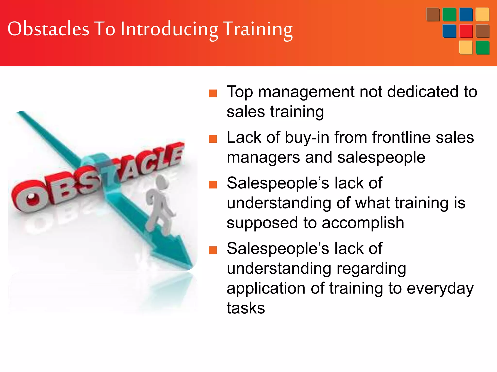 Obstacles To IntroducingTraining
■ Top management not dedicated to
sales training
■ Lack of buy-in from frontline sales
managers and salespeople
■ Salespeople’s lack of
understanding of what training is
supposed to accomplish
■ Salespeople’s lack of
understanding regarding
application of training to everyday
tasks
 
