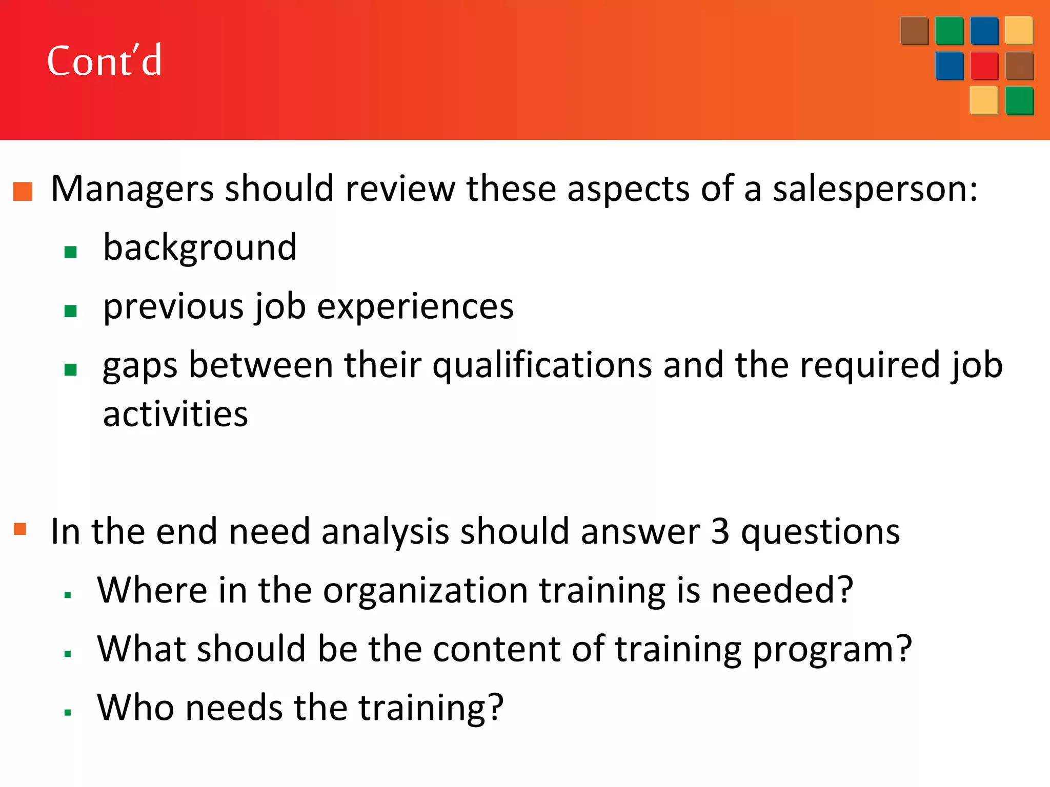 Cont’d
■ Managers should review these aspects of a salesperson:
 background
 previous job experiences
 gaps between their qualifications and the required job
activities
 In the end need analysis should answer 3 questions
 Where in the organization training is needed?
 What should be the content of training program?
 Who needs the training?
 