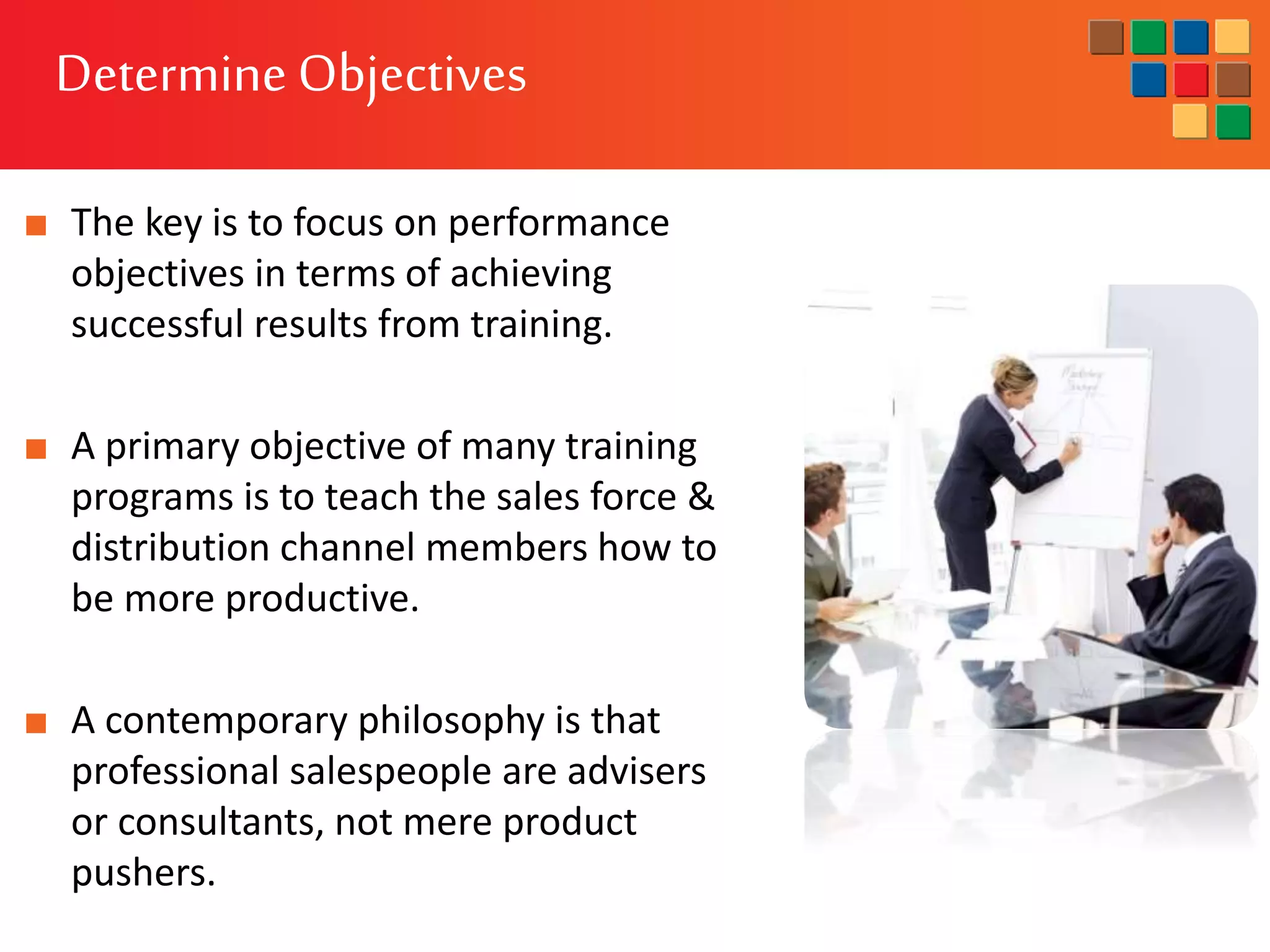 ■ The key is to focus on performance
objectives in terms of achieving
successful results from training.
■ A primary objective of many training
programs is to teach the sales force &
distribution channel members how to
be more productive.
■ A contemporary philosophy is that
professional salespeople are advisers
or consultants, not mere product
pushers.
Determine Objectives
 