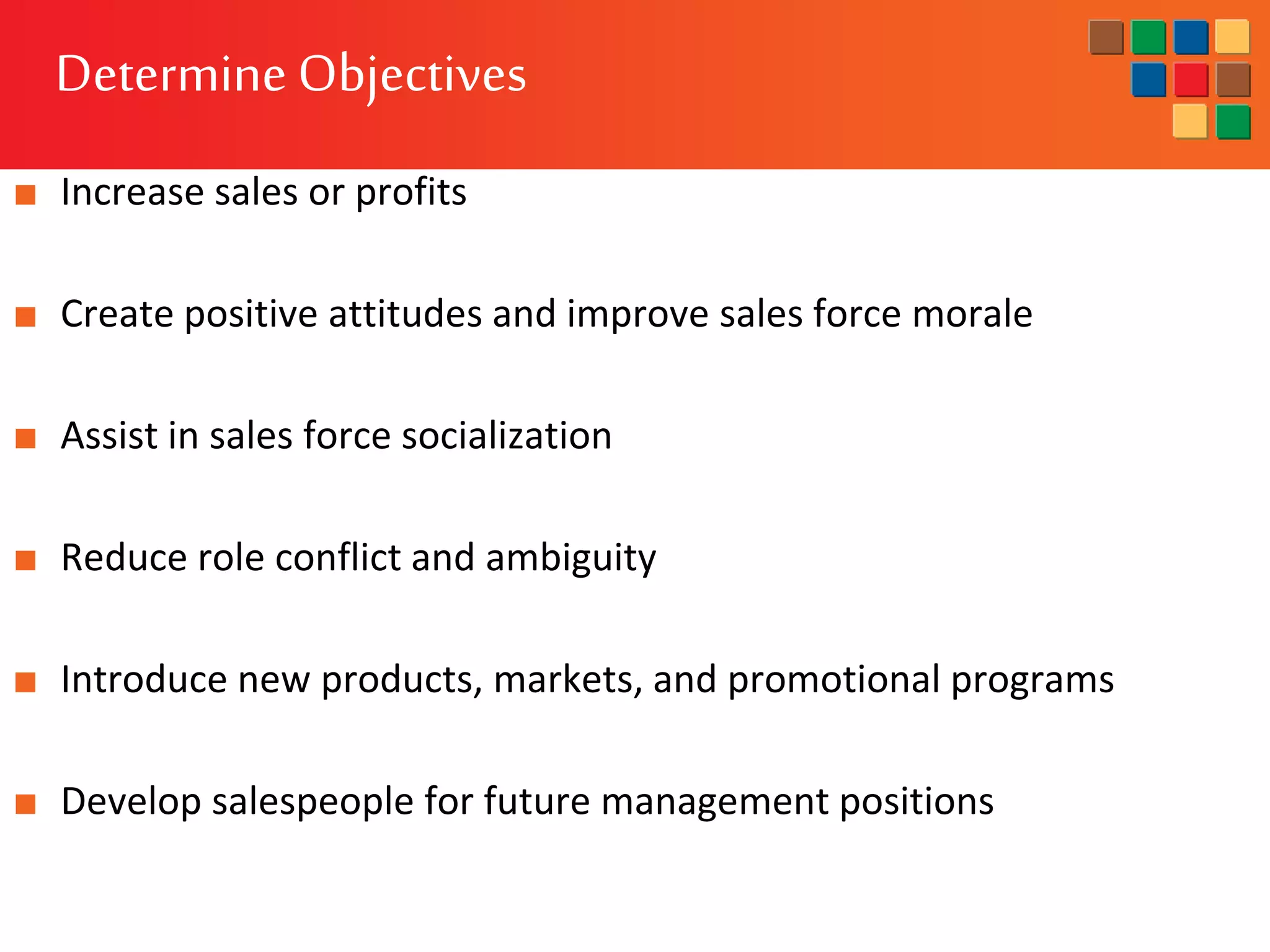 Determine Objectives
■ Increase sales or profits
■ Create positive attitudes and improve sales force morale
■ Assist in sales force socialization
■ Reduce role conflict and ambiguity
■ Introduce new products, markets, and promotional programs
■ Develop salespeople for future management positions
 