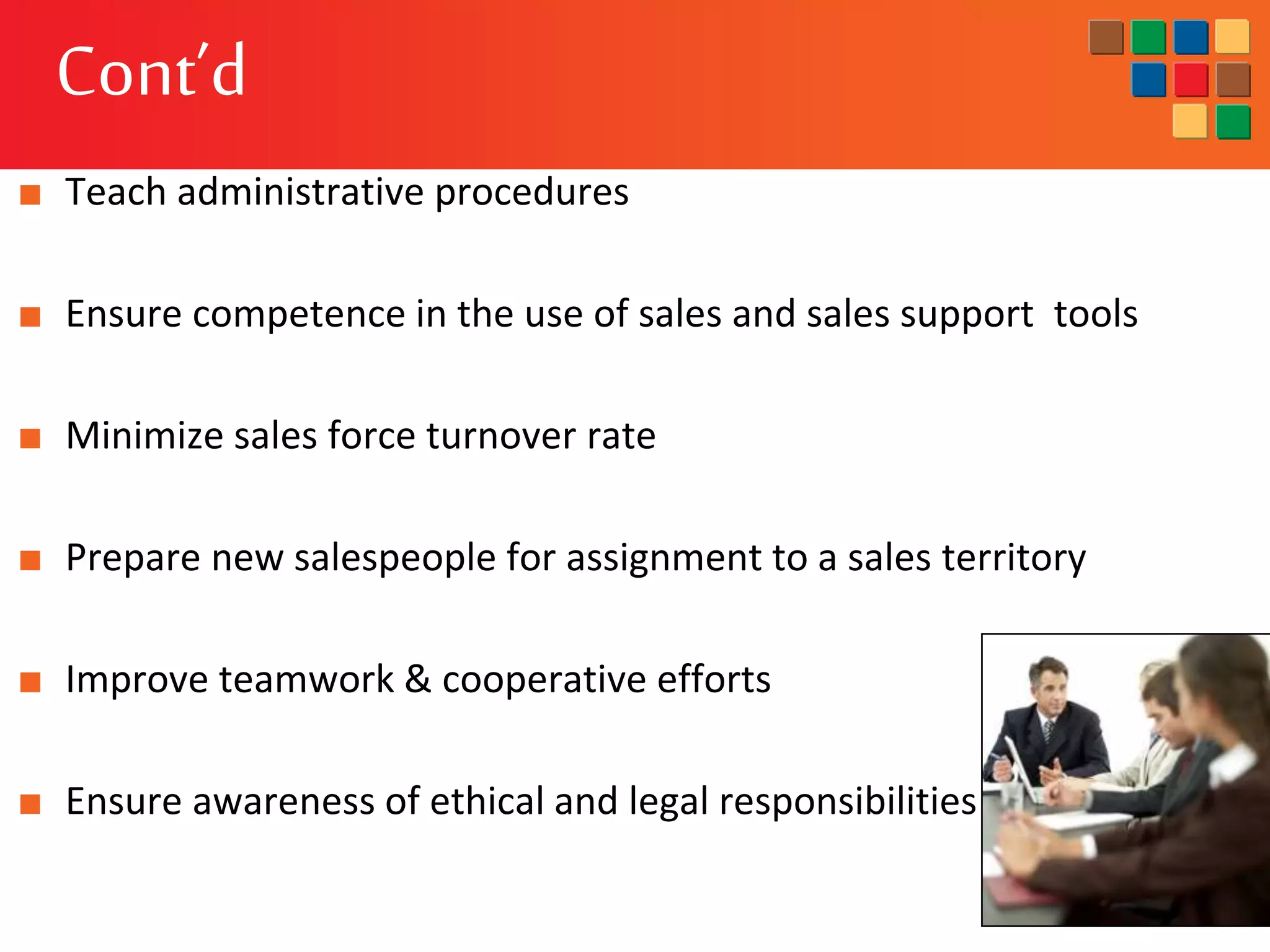 Cont’d
■ Teach administrative procedures
■ Ensure competence in the use of sales and sales support tools
■ Minimize sales force turnover rate
■ Prepare new salespeople for assignment to a sales territory
■ Improve teamwork & cooperative efforts
■ Ensure awareness of ethical and legal responsibilities
 