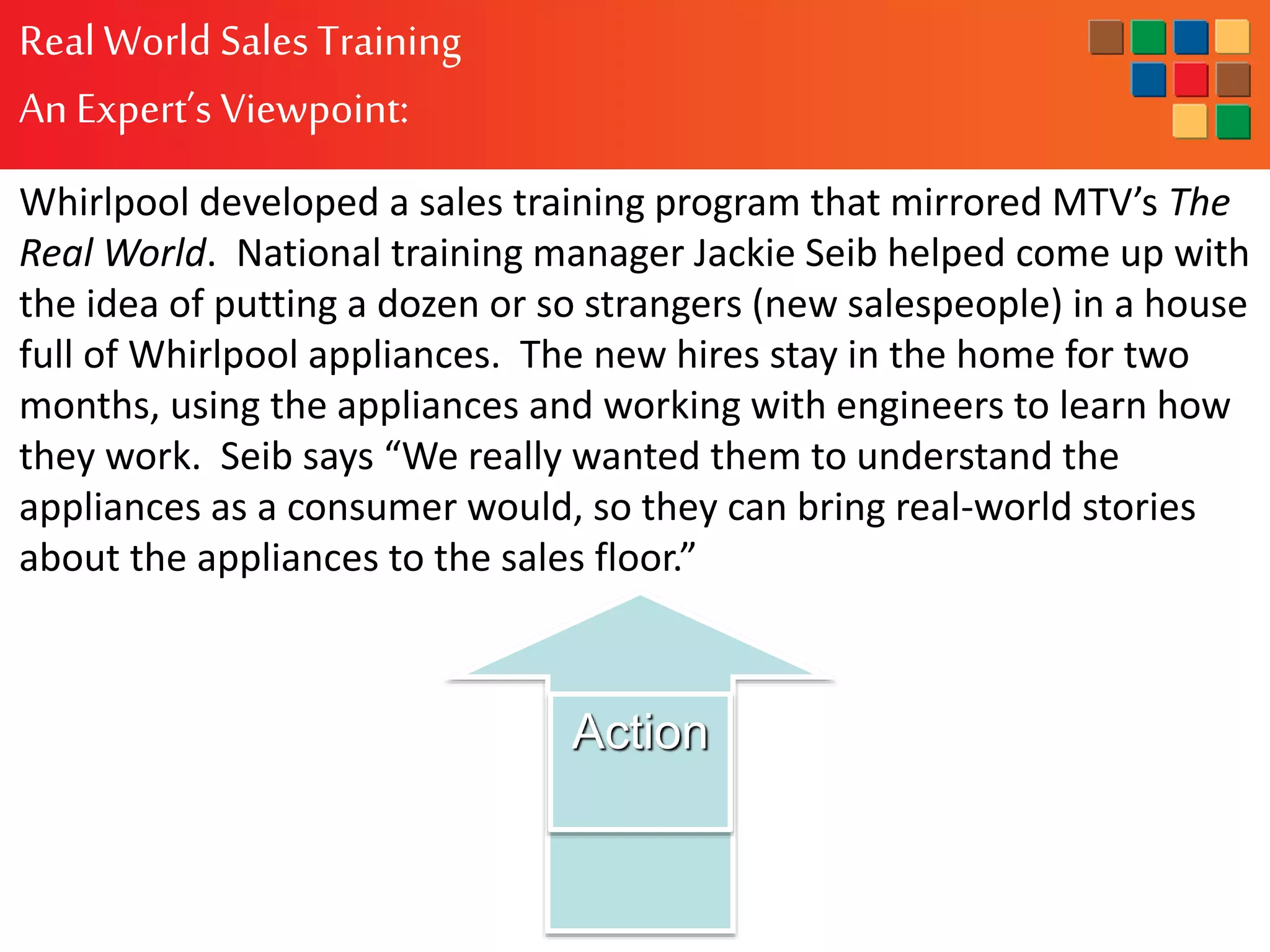 RealWorld Sales Training
An Expert’s Viewpoint:
Whirlpool developed a sales training program that mirrored MTV’s The
Real World. National training manager Jackie Seib helped come up with
the idea of putting a dozen or so strangers (new salespeople) in a house
full of Whirlpool appliances. The new hires stay in the home for two
months, using the appliances and working with engineers to learn how
they work. Seib says “We really wanted them to understand the
appliances as a consumer would, so they can bring real-world stories
about the appliances to the sales floor.”
Action
 
