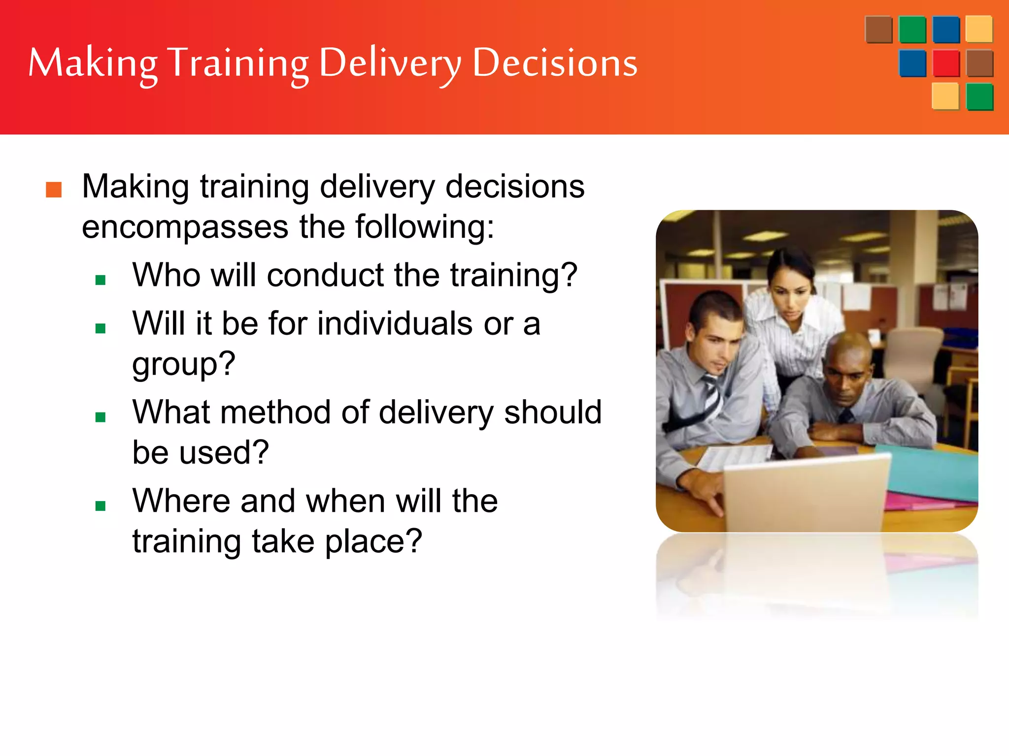 MakingTraining Delivery Decisions
■ Making training delivery decisions
encompasses the following:
 Who will conduct the training?
 Will it be for individuals or a
group?
 What method of delivery should
be used?
 Where and when will the
training take place?
 