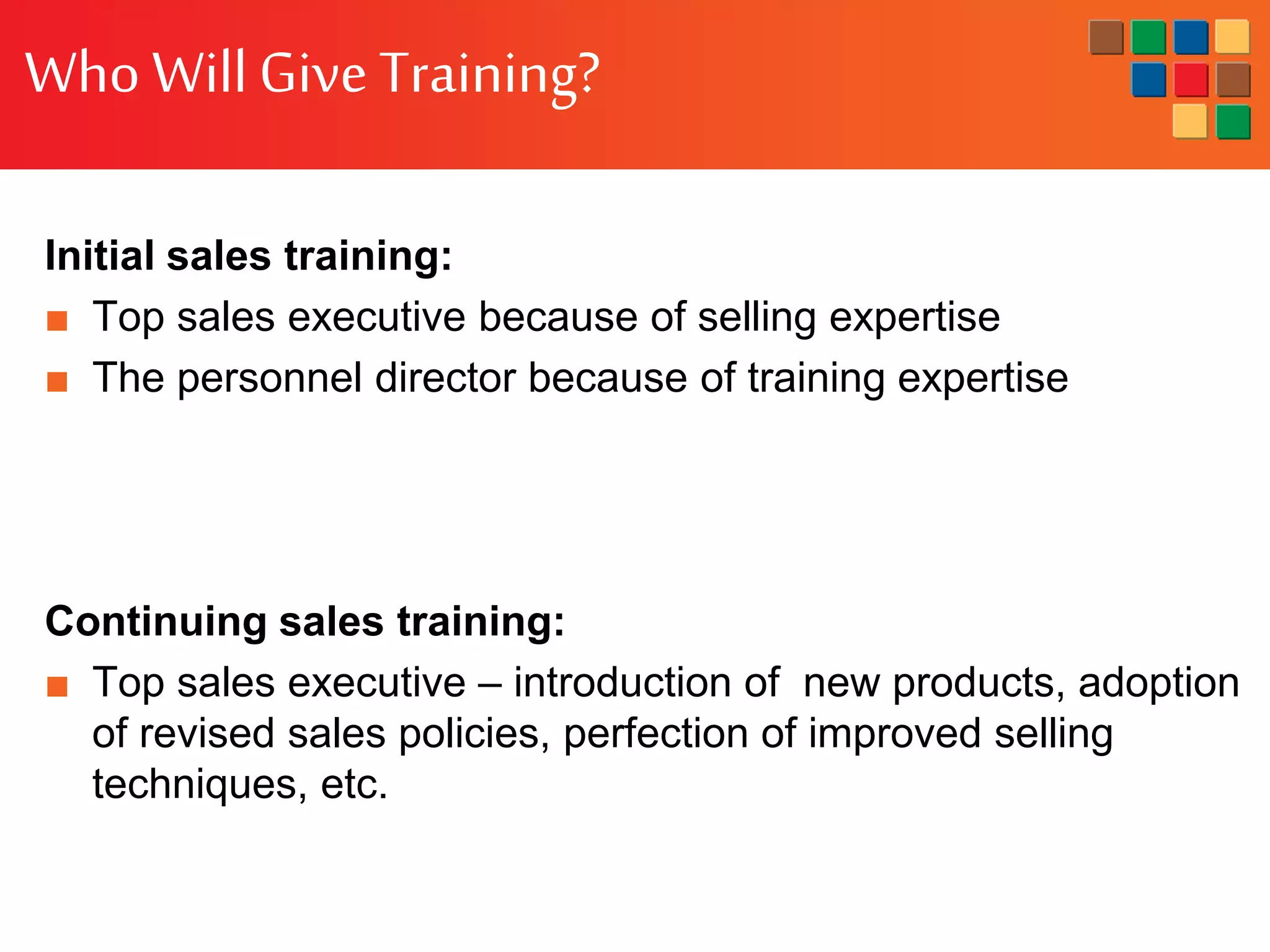 Who WillGiveTraining?
Initial sales training:
■ Top sales executive because of selling expertise
■ The personnel director because of training expertise
Continuing sales training:
■ Top sales executive – introduction of new products, adoption
of revised sales policies, perfection of improved selling
techniques, etc.
 