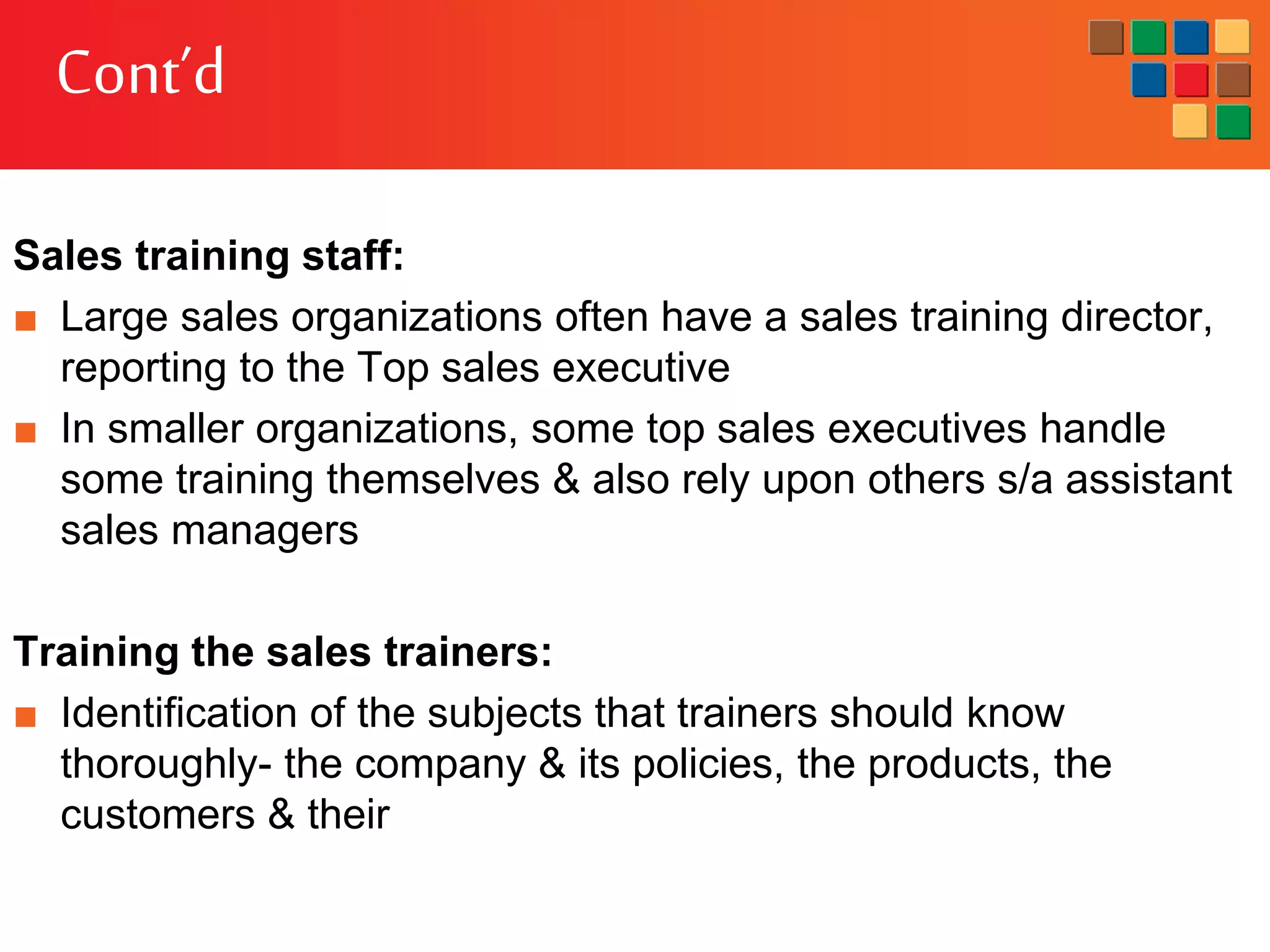 Cont’d
Sales training staff:
■ Large sales organizations often have a sales training director,
reporting to the Top sales executive
■ In smaller organizations, some top sales executives handle
some training themselves & also rely upon others s/a assistant
sales managers
Training the sales trainers:
■ Identification of the subjects that trainers should know
thoroughly- the company & its policies, the products, the
customers & their
 