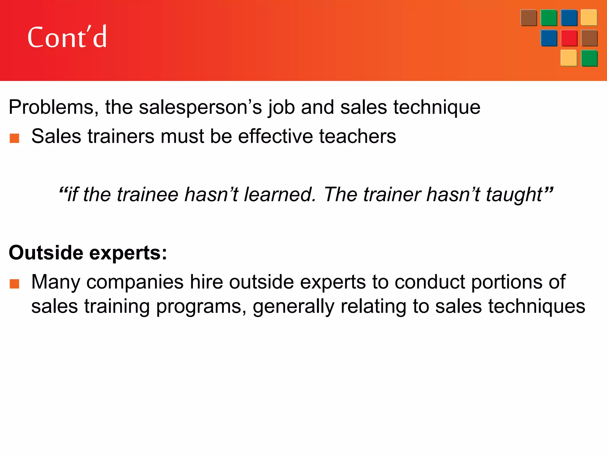 Cont’d
Problems, the salesperson’s job and sales technique
■ Sales trainers must be effective teachers
“if the trainee hasn’t learned. The trainer hasn’t taught”
Outside experts:
■ Many companies hire outside experts to conduct portions of
sales training programs, generally relating to sales techniques
 