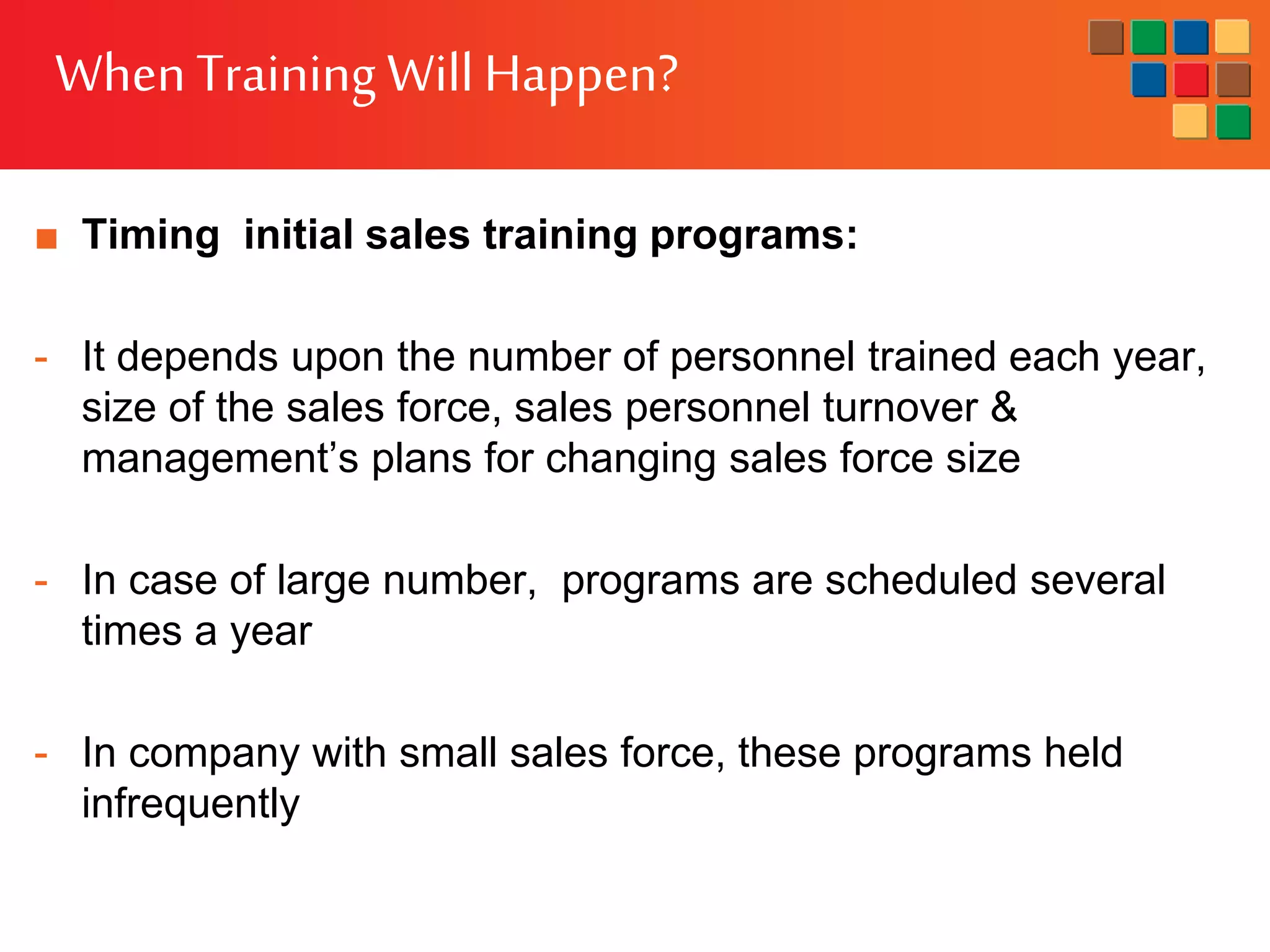 WhenTraining WillHappen?
■ Timing initial sales training programs:
- It depends upon the number of personnel trained each year,
size of the sales force, sales personnel turnover &
management’s plans for changing sales force size
- In case of large number, programs are scheduled several
times a year
- In company with small sales force, these programs held
infrequently
 