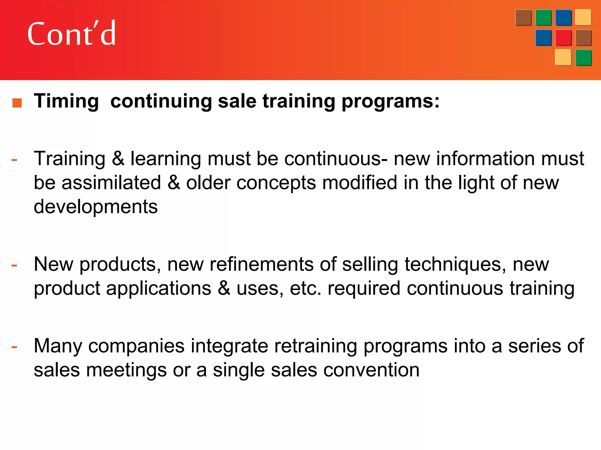 Cont’d
■ Timing continuing sale training programs:
- Training & learning must be continuous- new information must
be assimilated & older concepts modified in the light of new
developments
- New products, new refinements of selling techniques, new
product applications & uses, etc. required continuous training
- Many companies integrate retraining programs into a series of
sales meetings or a single sales convention
 