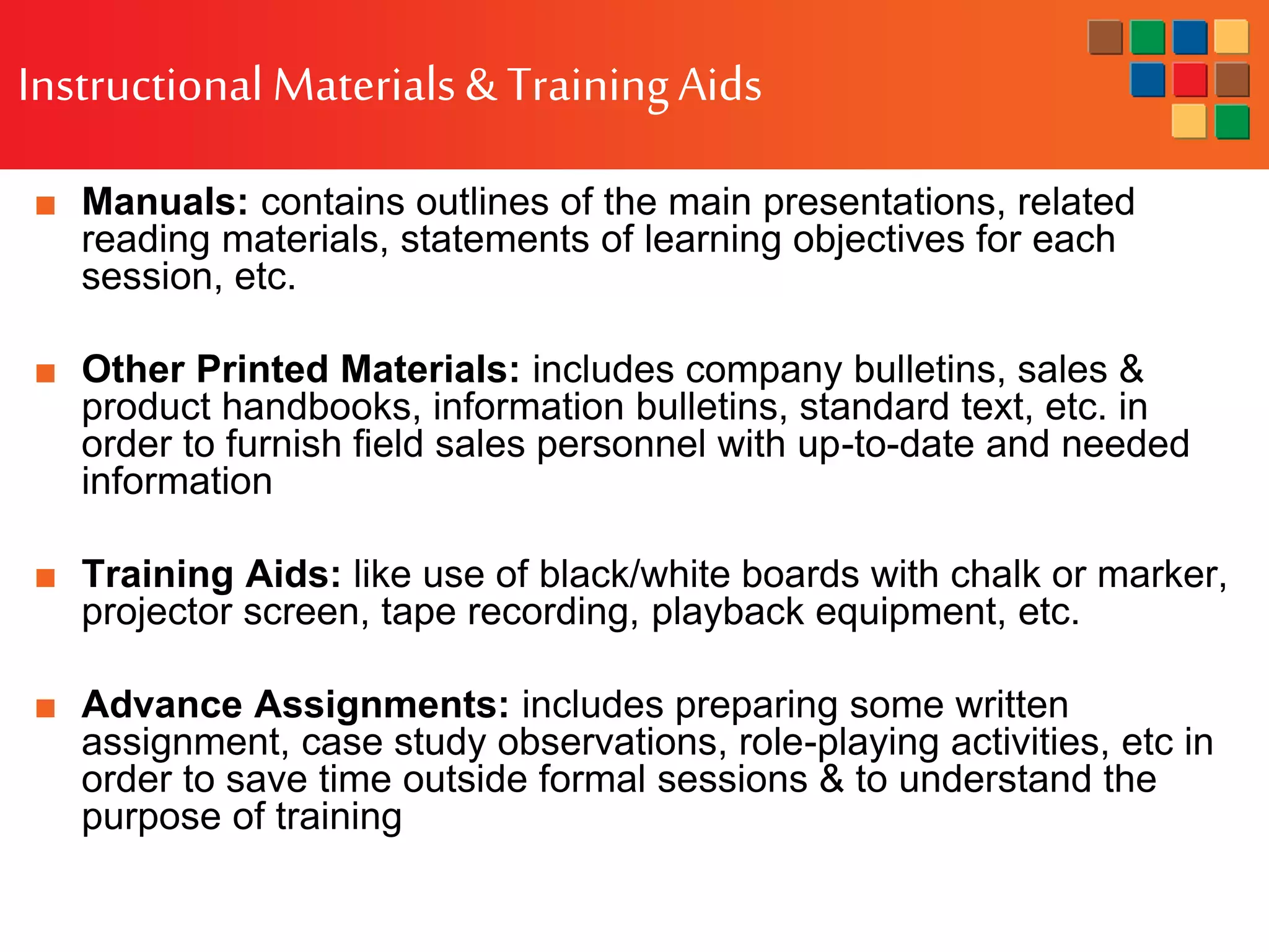 Instructional Materials& TrainingAids
■ Manuals: contains outlines of the main presentations, related
reading materials, statements of learning objectives for each
session, etc.
■ Other Printed Materials: includes company bulletins, sales &
product handbooks, information bulletins, standard text, etc. in
order to furnish field sales personnel with up-to-date and needed
information
■ Training Aids: like use of black/white boards with chalk or marker,
projector screen, tape recording, playback equipment, etc.
■ Advance Assignments: includes preparing some written
assignment, case study observations, role-playing activities, etc in
order to save time outside formal sessions & to understand the
purpose of training
 
