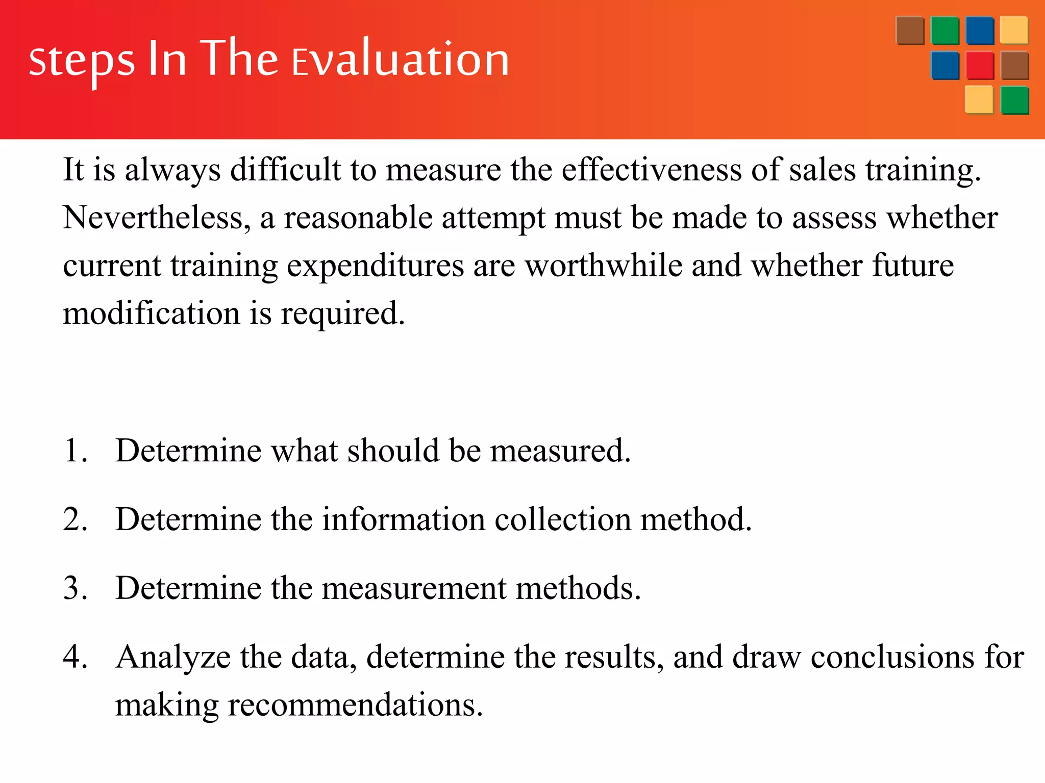 It is always difficult to measure the effectiveness of sales training.
Nevertheless, a reasonable attempt must be made to assess whether
current training expenditures are worthwhile and whether future
modification is required.
1. Determine what should be measured.
2. Determine the information collection method.
3. Determine the measurement methods.
4. Analyze the data, determine the results, and draw conclusions for
making recommendations.
StepsIn The Evaluation
 