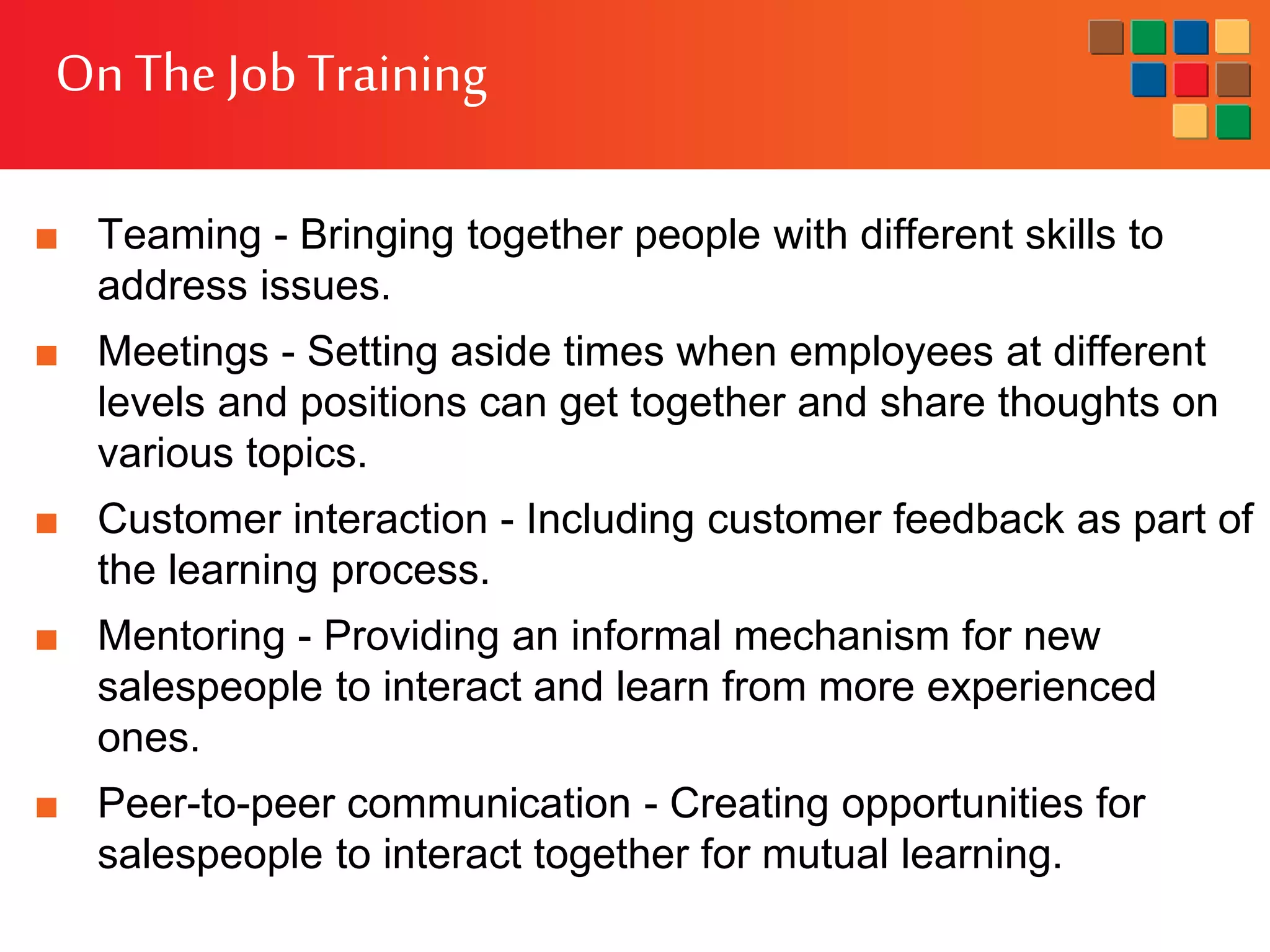 OnThe JobTraining
■ Teaming - Bringing together people with different skills to
address issues.
■ Meetings - Setting aside times when employees at different
levels and positions can get together and share thoughts on
various topics.
■ Customer interaction - Including customer feedback as part of
the learning process.
■ Mentoring - Providing an informal mechanism for new
salespeople to interact and learn from more experienced
ones.
■ Peer-to-peer communication - Creating opportunities for
salespeople to interact together for mutual learning.
 