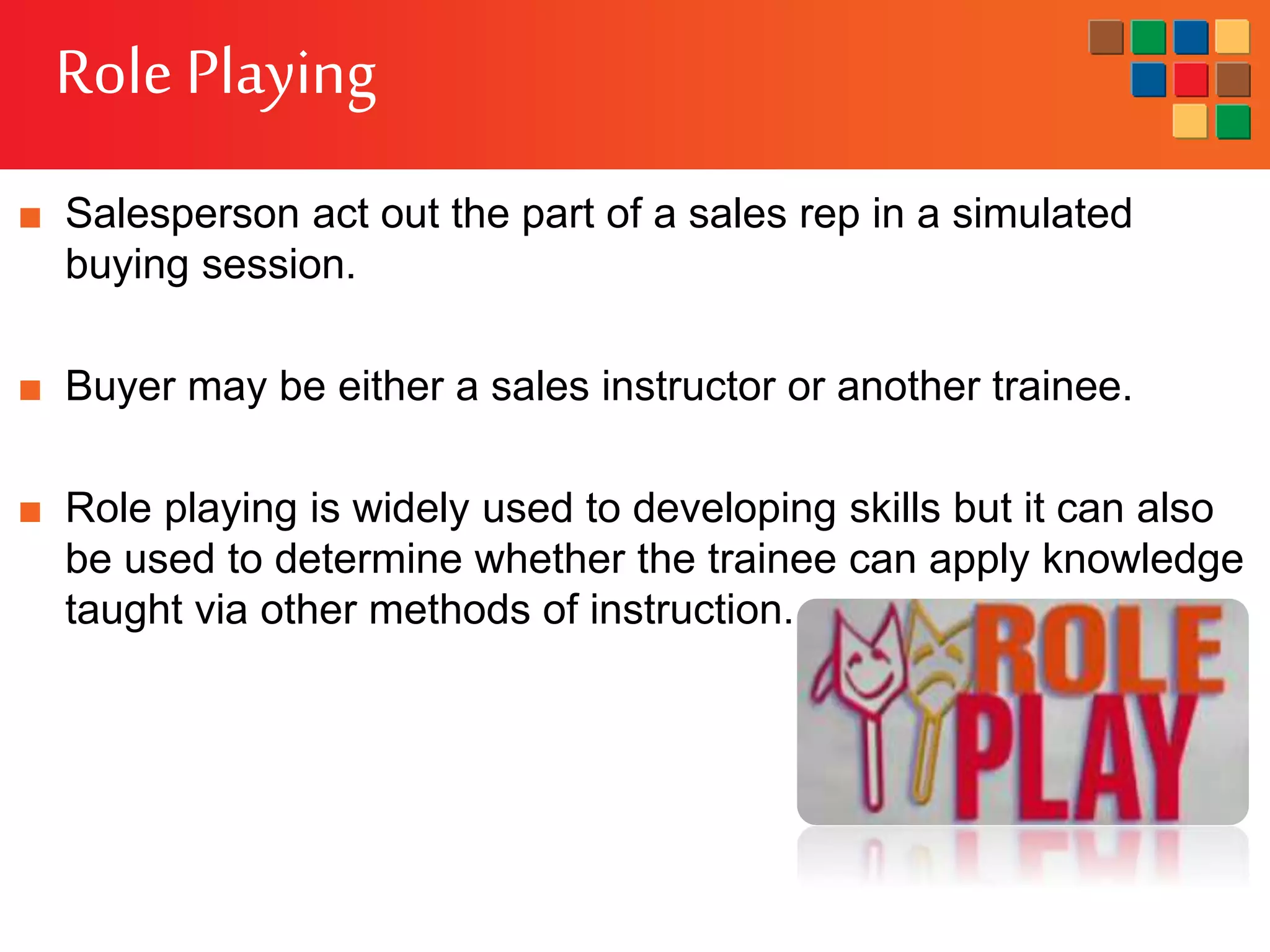 Role Playing
■ Salesperson act out the part of a sales rep in a simulated
buying session.
■ Buyer may be either a sales instructor or another trainee.
■ Role playing is widely used to developing skills but it can also
be used to determine whether the trainee can apply knowledge
taught via other methods of instruction.
 