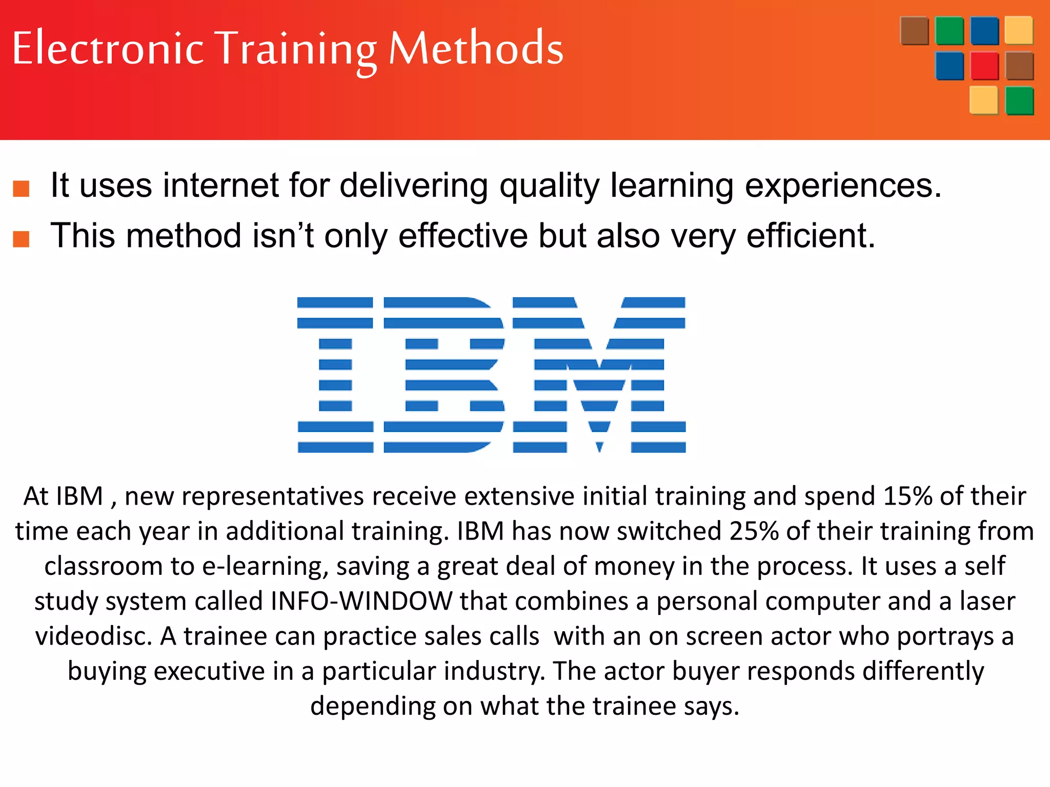 ElectronicTraining Methods
■ It uses internet for delivering quality learning experiences.
■ This method isn’t only effective but also very efficient.
At IBM , new representatives receive extensive initial training and spend 15% of their
time each year in additional training. IBM has now switched 25% of their training from
classroom to e-learning, saving a great deal of money in the process. It uses a self
study system called INFO-WINDOW that combines a personal computer and a laser
videodisc. A trainee can practice sales calls with an on screen actor who portrays a
buying executive in a particular industry. The actor buyer responds differently
depending on what the trainee says.
 