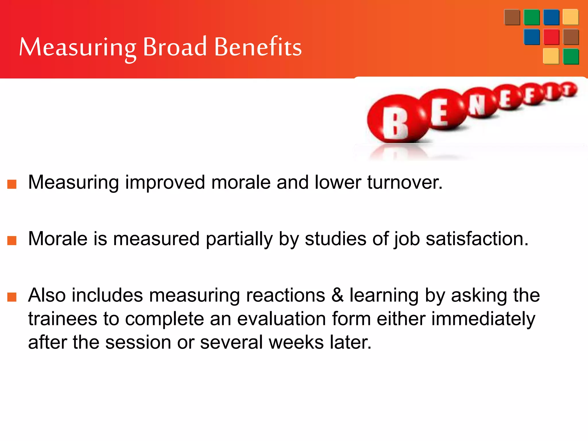 Measuring Broad Benefits
■ Measuring improved morale and lower turnover.
■ Morale is measured partially by studies of job satisfaction.
■ Also includes measuring reactions & learning by asking the
trainees to complete an evaluation form either immediately
after the session or several weeks later.
 