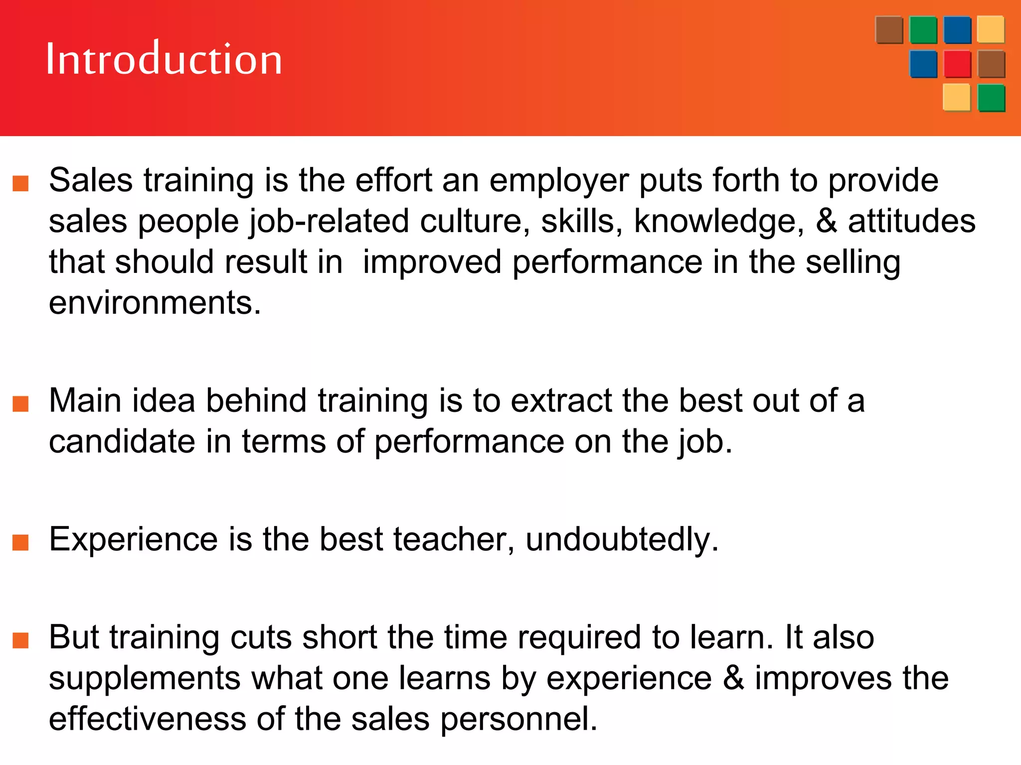 Introduction
■ Sales training is the effort an employer puts forth to provide
sales people job-related culture, skills, knowledge, & attitudes
that should result in improved performance in the selling
environments.
■ Main idea behind training is to extract the best out of a
candidate in terms of performance on the job.
■ Experience is the best teacher, undoubtedly.
■ But training cuts short the time required to learn. It also
supplements what one learns by experience & improves the
effectiveness of the sales personnel.
 