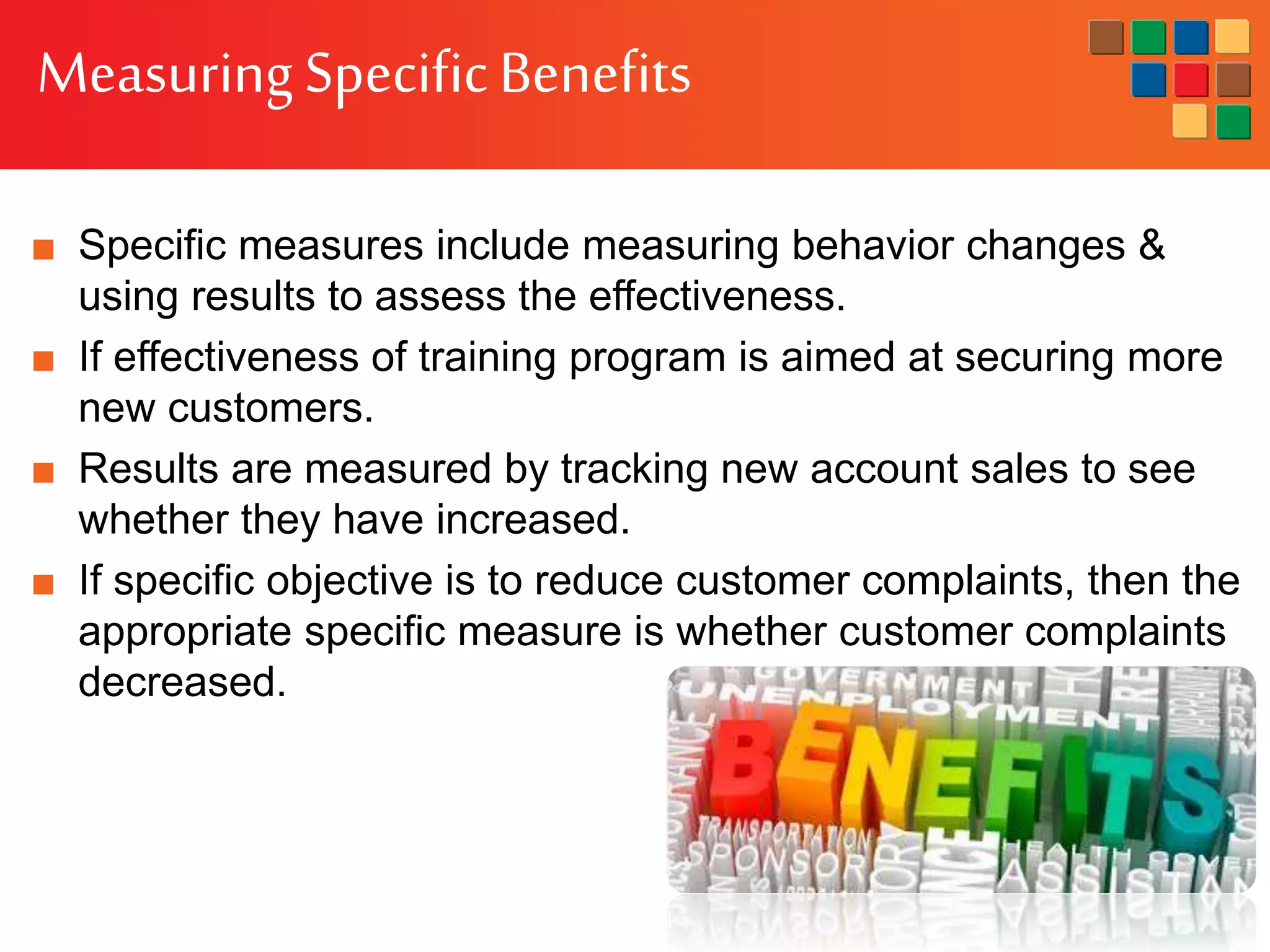MeasuringSpecificBenefits
■ Specific measures include measuring behavior changes &
using results to assess the effectiveness.
■ If effectiveness of training program is aimed at securing more
new customers.
■ Results are measured by tracking new account sales to see
whether they have increased.
■ If specific objective is to reduce customer complaints, then the
appropriate specific measure is whether customer complaints
decreased.
 