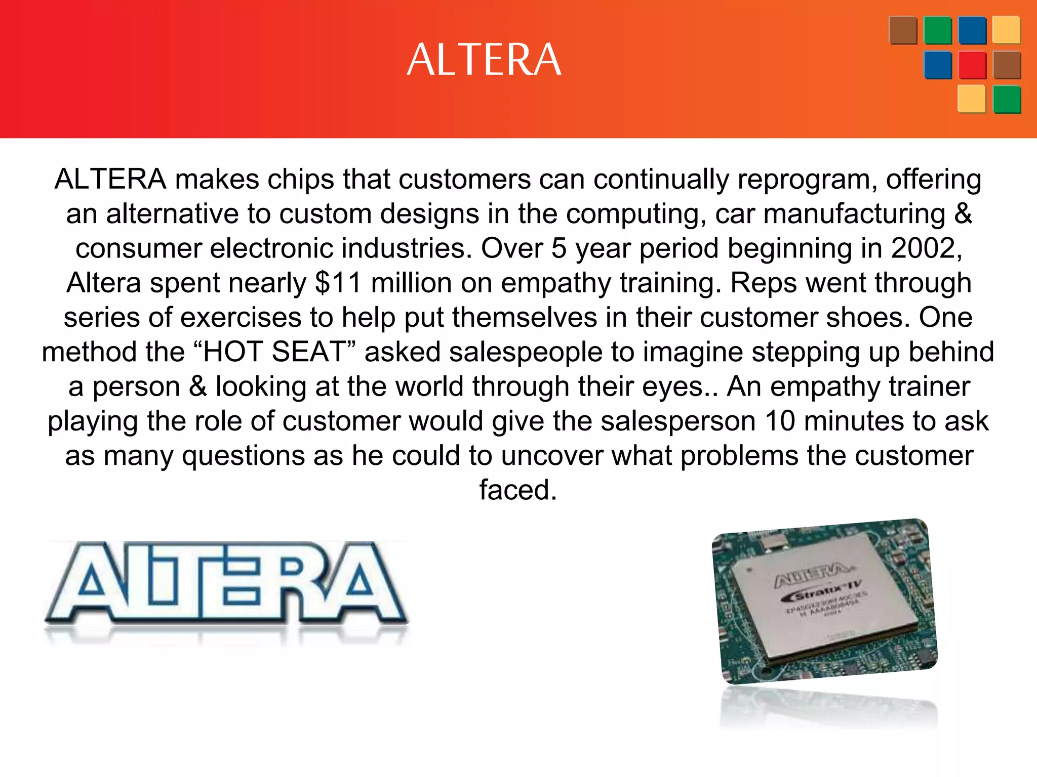 ALTERA
ALTERA makes chips that customers can continually reprogram, offering
an alternative to custom designs in the computing, car manufacturing &
consumer electronic industries. Over 5 year period beginning in 2002,
Altera spent nearly $11 million on empathy training. Reps went through
series of exercises to help put themselves in their customer shoes. One
method the “HOT SEAT” asked salespeople to imagine stepping up behind
a person & looking at the world through their eyes.. An empathy trainer
playing the role of customer would give the salesperson 10 minutes to ask
as many questions as he could to uncover what problems the customer
faced.
 
