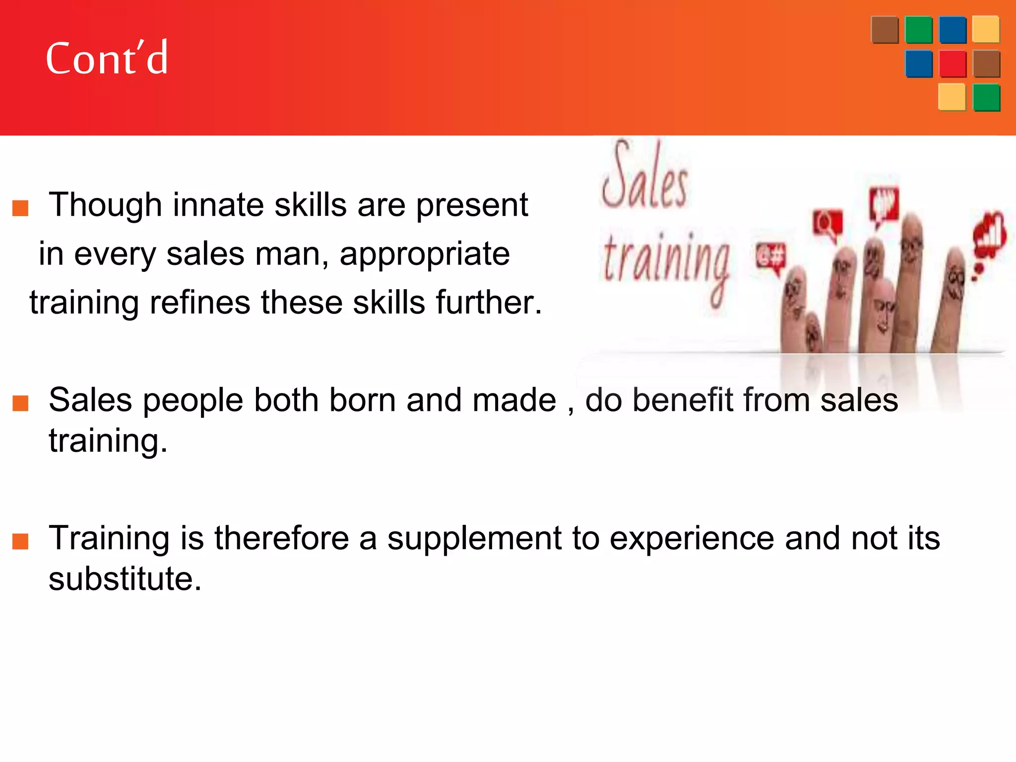 Cont’d
■ Though innate skills are present
in every sales man, appropriate
training refines these skills further.
■ Sales people both born and made , do benefit from sales
training.
■ Training is therefore a supplement to experience and not its
substitute.
 