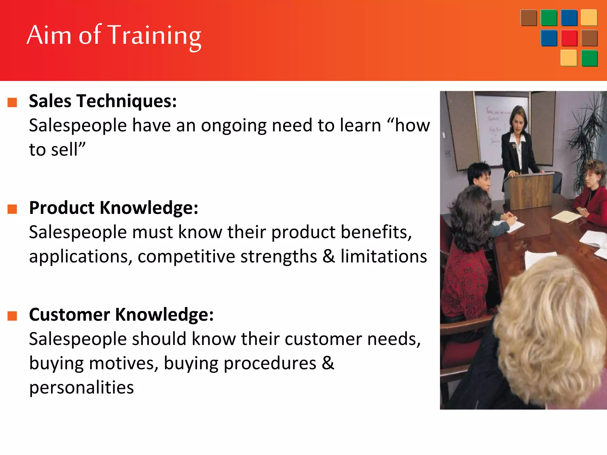 Aimof Training
■ Sales Techniques:
Salespeople have an ongoing need to learn “how
to sell”
■ Product Knowledge:
Salespeople must know their product benefits,
applications, competitive strengths & limitations
■ Customer Knowledge:
Salespeople should know their customer needs,
buying motives, buying procedures &
personalities
 