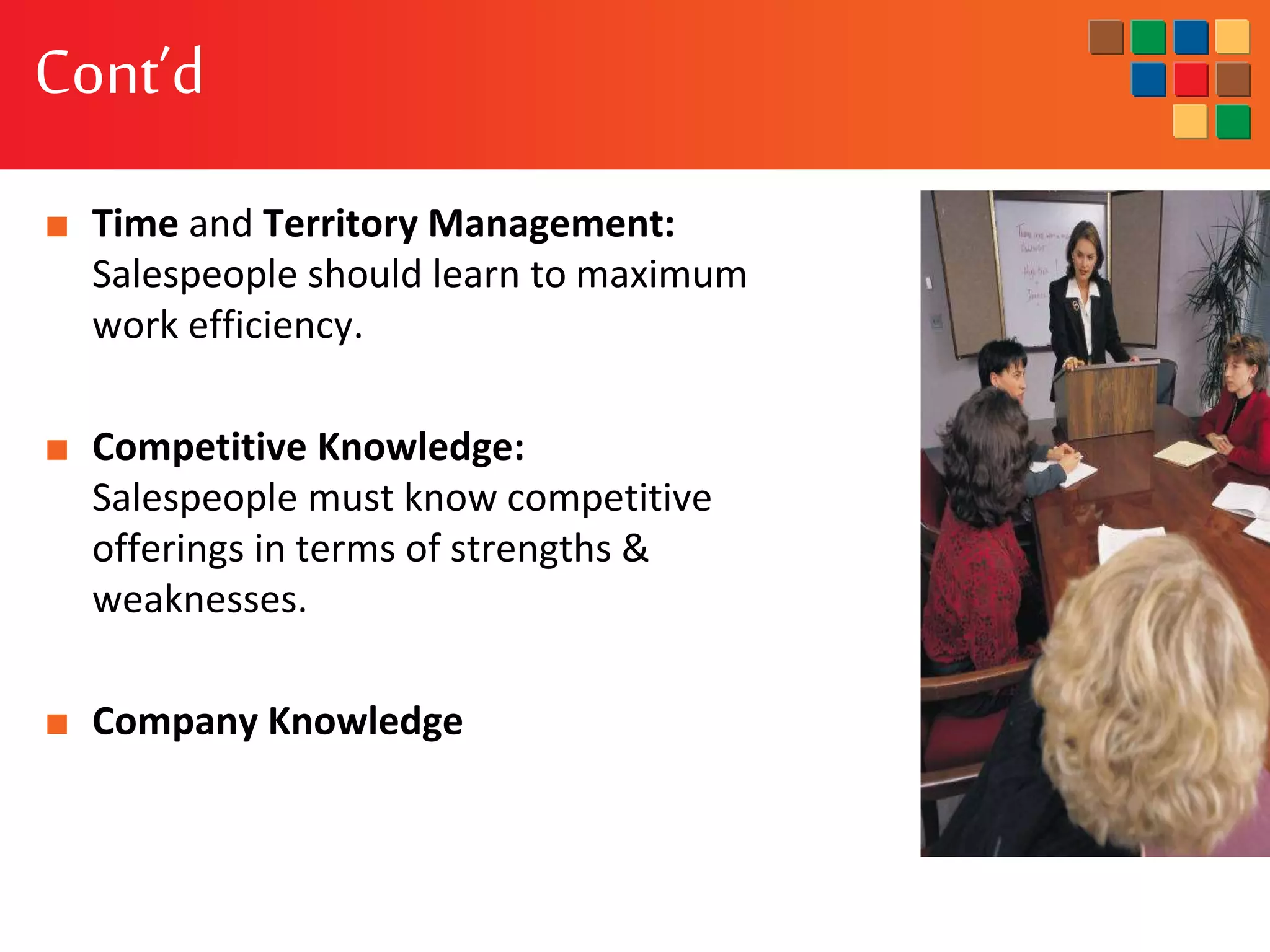 Cont’d
■ Time and Territory Management:
Salespeople should learn to maximum
work efficiency.
■ Competitive Knowledge:
Salespeople must know competitive
offerings in terms of strengths &
weaknesses.
■ Company Knowledge
 
