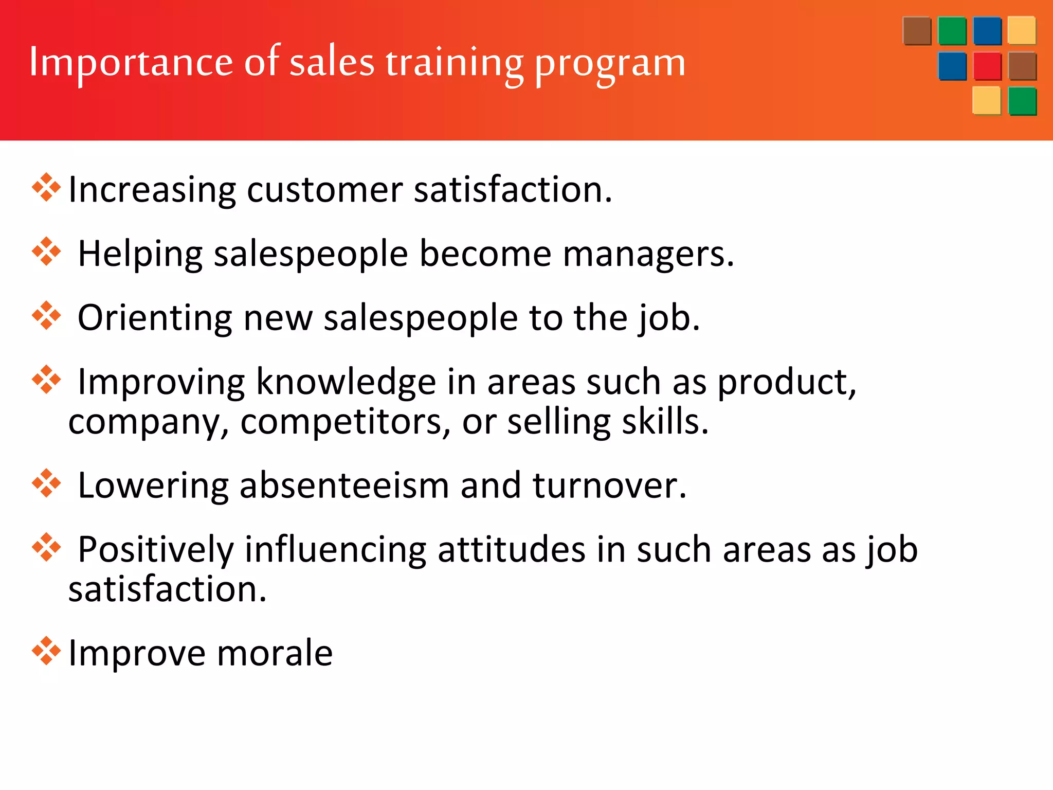 Importance of sales training program
Increasing customer satisfaction.
 Helping salespeople become managers.
 Orienting new salespeople to the job.
 Improving knowledge in areas such as product,
company, competitors, or selling skills.
 Lowering absenteeism and turnover.
 Positively influencing attitudes in such areas as job
satisfaction.
Improve morale
 