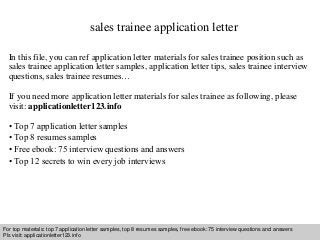 sales trainee application letter 
In this file, you can ref application letter materials for sales trainee position such as 
sales trainee application letter samples, application letter tips, sales trainee interview 
questions, sales trainee resumes… 
If you need more application letter materials for sales trainee as following, please 
visit: applicationletter123.info 
• Top 7 application letter samples 
• Top 8 resumes samples 
• Free ebook: 75 interview questions and answers 
• Top 12 secrets to win every job interviews 
For top materials: top 7 application letter samples, top 8 resumes samples, free ebook: 75 interview questions and answers 
Pls visit: applicationletter123.info 
Interview questions and answers – free download/ pdf and ppt file 
 