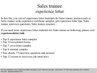 Interview questions and answers – free download/ pdf and ppt file
Sales trainee
experience letter
In this file, you can ref experience letter materials for Sales trainee position such as
Sales trainee work experience certificate samples, job experience letter tips, Sales
trainee interview questions, Sales trainee resumes…
If you need more experience letter materials for Sales trainee as following, please visit:
experienceletter.info
• Top 6 experience letter samples
• Top 32 recruitment forms
• Top 7 cover letter samples
• Top 8 resumes samples
• Free ebook: 75 interview questions and answers
• Top 12 secrets to win every job interviews
For top materials: top 6 experience letter samples, top 8 resumes samples, free ebook: 75 interview questions and answers
Pls visit: experienceletter.info
 
