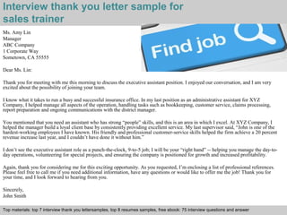 Interview thank you letter sample for 
sales trainer 
Ms. Amy Lin 
Manager 
ABC Company 
1 Corporate Way 
Sometown, CA 55555 
Dear Ms. Lin: 
Thank you for meeting with me this morning to discuss the executive assistant position. I enjoyed our conversation, and I am very 
excited about the possibility of joining your team. 
I know what it takes to run a busy and successful insurance office. In my last position as an administrative assistant for XYZ 
Company, I helped manage all aspects of the operation, handling tasks such as bookkeeping, customer service, claims processing, 
report preparation and ongoing communications with the district manager. 
You mentioned that you need an assistant who has strong “people” skills, and this is an area in which I excel. At XYZ Company, I 
helped the manager build a loyal client base by consistently providing excellent service. My last supervisor said, “John is one of the 
hardest-working employees I have known. His friendly and professional customer-service skills helped the firm achieve a 20 percent 
revenue increase last year, and I couldn’t have done it without him.” 
I don’t see the executive assistant role as a punch-the-clock, 9-to-5 job; I will be your “right hand” -- helping you manage the day-to-day 
operations, volunteering for special projects, and ensuring the company is positioned for growth and increased profitability. 
Again, thank you for considering me for this exciting opportunity. As you requested, I’m enclosing a list of professional references. 
Please feel free to call me if you need additional information, have any questions or would like to offer me the job! Thank you for 
your time, and I look forward to hearing from you. 
Sincerely, 
John Smith 
Top materials: top 7 interview thank you lettersamples, top 8 resumes samples, free ebook: 75 interview questions and answer 
Interview questions and answers – free download/ pdf and ppt file 
 