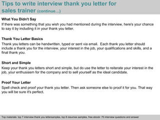 Tips to write interview thank you letter for 
sales trainer (continue…) 
What You Didn't Say 
If there was something that you wish you had mentioned during the interview, here's your chance 
to say it by including it in your thank you letter. 
Thank You Letter Basics 
Thank you letters can be handwritten, typed or sent via email. Each thank you letter should 
include a thank you for the interview, your interest in the job, your qualifications and skills, and a 
final thank you. 
Short and Simple 
Keep your thank you letters short and simple, but do use the letter to reiterate your interest in the 
job, your enthusiasm for the company and to sell yourself as the ideal candidate. 
Proof Your Letter 
Spell check and proof your thank you letter. Then ask someone else to proof it for you. That way 
you will be sure it's perfect. 
Top materials: top 7 interview thank you lettersamples, top 8 resumes samples, free ebook: 75 interview questions and answer 
Interview questions and answers – free download/ pdf and ppt file 
 