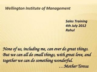 Wellington Institute of Management
Sales Training
4th July 2012
Rahul
None of us, including me, can ever do great things.
But we can all do small things, with great love, and
together we can do something wonderful.
…Mother Teresa
 