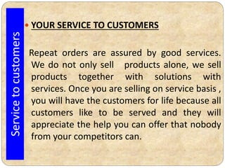  YOUR SERVICE TO CUSTOMERS
Repeat orders are assured by good services.
We do not only sell products alone, we sell
products together with solutions with
services. Once you are selling on service basis ,
you will have the customers for life because all
customers like to be served and they will
appreciate the help you can offer that nobody
from your competitors can.
Servicetocustomers
 