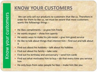 KNOW YOUR CUSTOMERS
We can only sell our products to customers that like us. Therefore in
order for them to like us, we must be aware that most customers
wants the followings things :-
 He likes compliments – so give him freely
 He wants respect – show him openly
 He wants ways to make his job easier – give him good service
 He like to talk about things that interest him – find out and talk about
it
 Find out about his hobbies – talk about his hobbies
 Find out about his family – take note
 Find out his birthday and anniversary – send him cards
 Find out what motivates him to buy – do that every time you service
him
 He only buys from sales people he likes – make him like you
Knowyourcustomers
 
