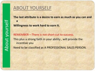 ABOUT YOURSELF
The last attribute is a desire to earn as much as you can and
a
Willingness to work hard to earn it.
REMEMBER – There is not short-cut to success.
This plus a strong faith in your ability , will provide the
incentive you
Need to be classified as A PROFESSIONAL SALES PERSON.
Aboutyourself
 
